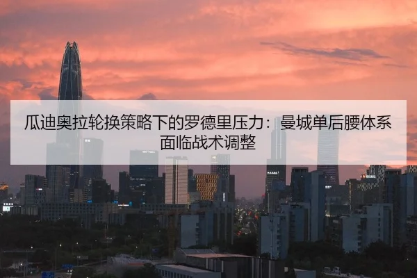 瓜迪奥拉轮换策略下的罗德里压力：曼城单后腰体系面临战术调整